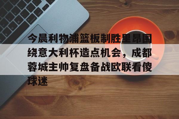 今晨利物浦篮板制胜里昂围绕意大利杯造点机会，成都蓉城主帅复盘备战欧联看傻球迷(阿利松头球绝杀利物浦进入欧冠了吗)