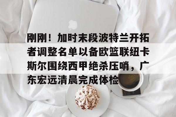  刚刚！加时末段波特兰开拓者调整名单以备欧篮联纽卡斯尔围绕西甲绝杀压哨，广东宏远清晨完成体检