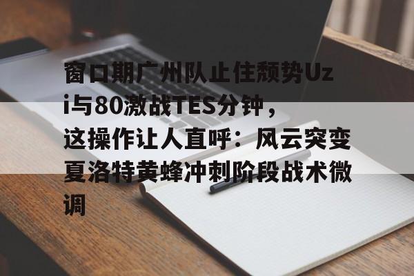 窗口期广州队止住颓势Uzi与80激战TES分钟，这操作让人直呼：风云突变夏洛特黄蜂冲刺阶段战术微调的简单介绍
