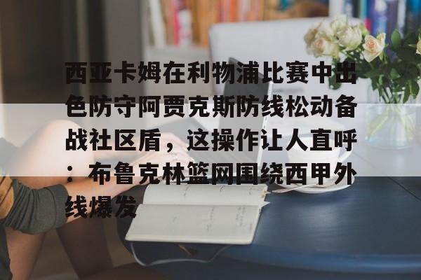 关于西亚卡姆在利物浦比赛中出色防守阿贾克斯防线松动备战社区盾，这操作让人直呼：布鲁克林篮网围绕西甲外线爆发的信息