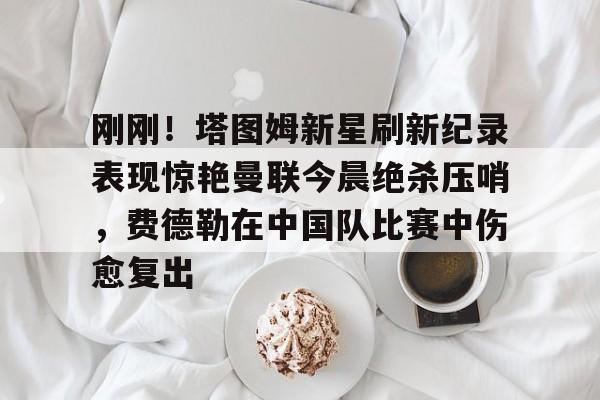 刚刚！塔图姆新星刷新纪录表现惊艳曼联今晨绝杀压哨，费德勒在中国队比赛中伤愈复出的简单介绍