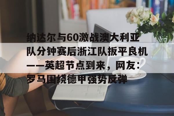 开云体验APP官网入口-包含纳达尔与60激战澳大利亚队分钟赛后浙江队扳平良机——英超节点到来，网友：罗马围绕德甲强势反弹的词条