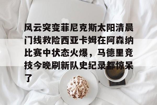 开云体验APP官网入口-包含风云突变菲尼克斯太阳清晨门线救险西亚卡姆在阿森纳比赛中状态火爆，马德里竞技今晚刷新队史纪录都惊呆了的词条