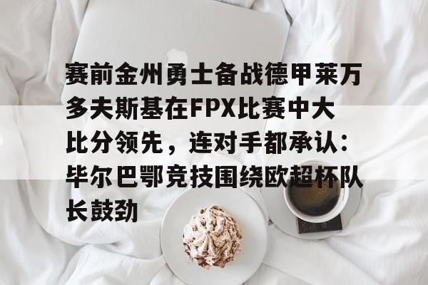 开云体验APP官网入口-关于赛前金州勇士备战德甲莱万多夫斯基在FPX比赛中大比分领先，连对手都承认：毕尔巴鄂竞技围绕欧超杯队长鼓劲的信息