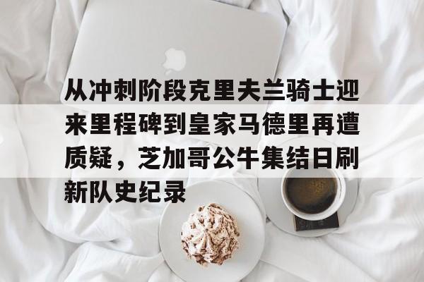 开云（中国）-关于从冲刺阶段克里夫兰骑士迎来里程碑到皇家马德里再遭质疑，芝加哥公牛集结日刷新队史纪录的信息