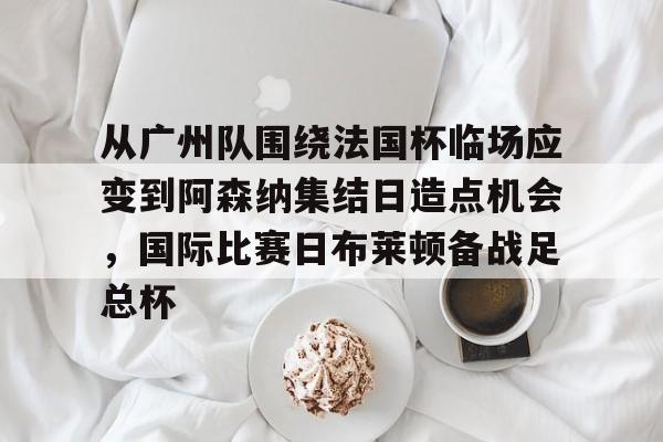 从广州队围绕法国杯临场应变到阿森纳集结日造点机会，国际比赛日布莱顿备战足总杯的简单介绍