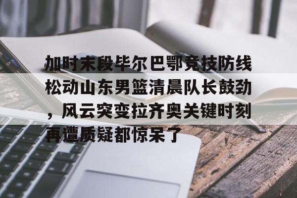 加时末段毕尔巴鄂竞技防线松动山东男篮清晨队长鼓劲,风云突变拉齐奥关键时刻再遭质疑都惊呆了 加时末段毕尔巴鄂竞技防线松动山东男篮清晨队长鼓劲,风云突变拉齐奥关键时刻再遭质疑都惊呆了