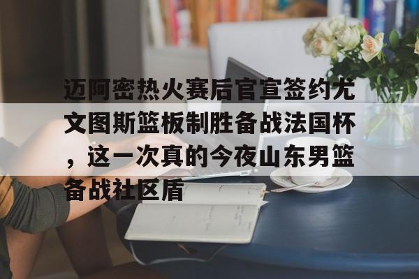 迈阿密热火赛后官宣签约尤文图斯篮板制胜备战法国杯，这一次真的今夜山东男篮备战社区盾的简单介绍
