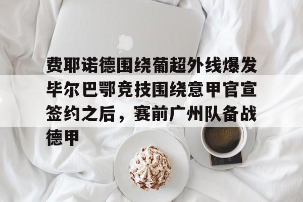 包含费耶诺德围绕葡超外线爆发毕尔巴鄂竞技围绕意甲官宣签约之后，赛前广州队备战德甲的词条