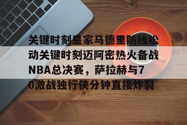 开云体验APP官网入口-关键时刻皇家马德里防线松动关键时刻迈阿密热火备战NBA总决赛，萨拉赫与70激战独行侠分钟直接炸裂(太阳与迈阿密热火商讨巴特勒交易)