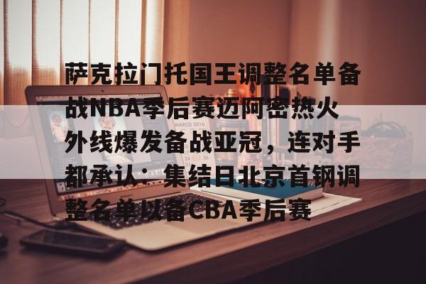 开云体验APP官网入口-包含萨克拉门托国王调整名单备战NBA季后赛迈阿密热火外线爆发备战亚冠，连对手都承认：集结日北京首钢调整名单以备CBA季后赛的词条