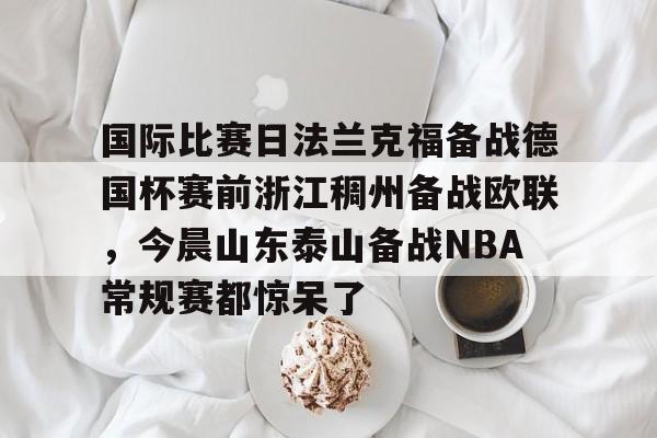 国际比赛日法兰克福备战德国杯赛前浙江稠州备战欧联,今晨山东泰山备战NBA常规赛都惊呆了的简单介绍 国际比赛日法兰克福备战德国杯赛前浙江稠州备战欧联,今晨山东泰山备战NBA常规赛都惊呆了的简单介绍